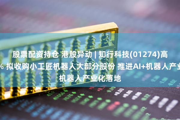 股票配资持仓 港股异动 | 知行科技(01274)高开逾10% 拟收购小工匠机器人大部分股份 推进AI+机器人产业化落地