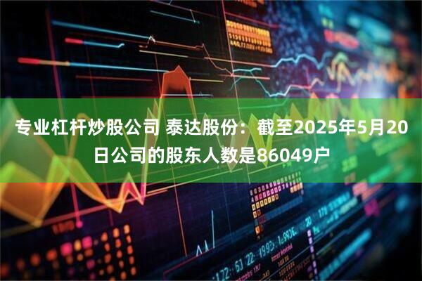 专业杠杆炒股公司 泰达股份：截至2025年5月20日公司的股东人数是86049户