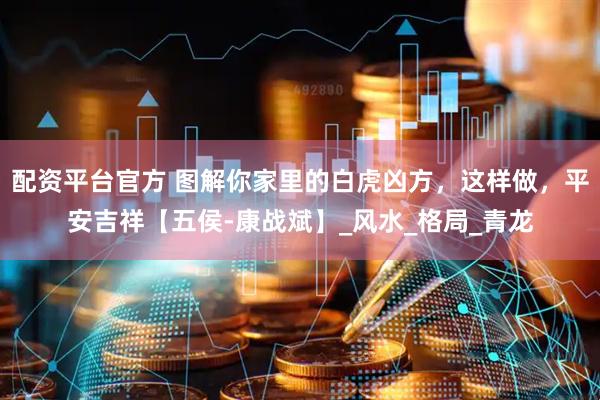配资平台官方 图解你家里的白虎凶方，这样做，平安吉祥【五侯-康战斌】_风水_格局_青龙