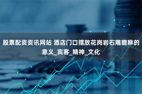 股票配资资讯网站 酒店门口摆放花岗岩石雕貔貅的意义_宾客_精神_文化