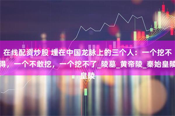 在线配资炒股 埋在中国龙脉上的三个人：一个挖不得，一个不敢挖，一个挖不了_陵墓_黄帝陵_秦始皇陵