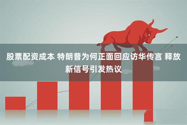 股票配资成本 特朗普为何正面回应访华传言 释放新信号引发热议