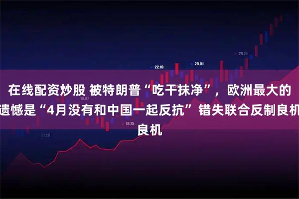 在线配资炒股 被特朗普“吃干抹净”，欧洲最大的遗憾是“4月没有和中国一起反抗” 错失联合反制良机