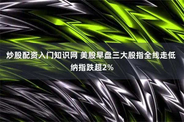 炒股配资入门知识网 美股早盘三大股指全线走低 纳指跌超2%