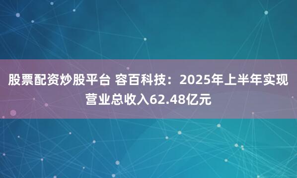 股票配资炒股平台 容百科技：2025年上半年实现营业总收入62.48亿元
