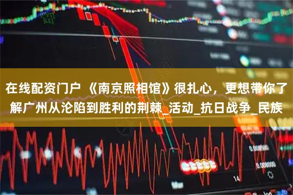 在线配资门户 《南京照相馆》很扎心，更想带你了解广州从沦陷到胜利的荆棘_活动_抗日战争_民族