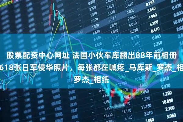 股票配资中心网址 法国小伙车库翻出88年前相册：618张日军侵华照片，每张都在喊疼_马库斯_罗杰_相纸