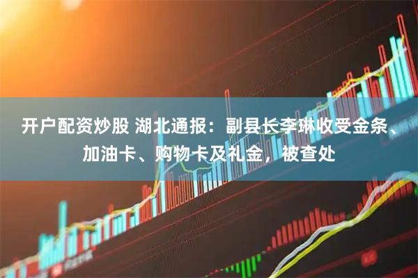 开户配资炒股 湖北通报：副县长李琳收受金条、加油卡、购物卡及礼金，被查处