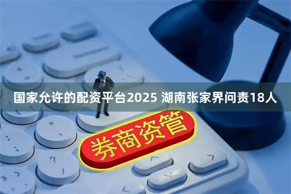 国家允许的配资平台2025 湖南张家界问责18人