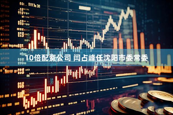 10倍配资公司 闫占峰任沈阳市委常委