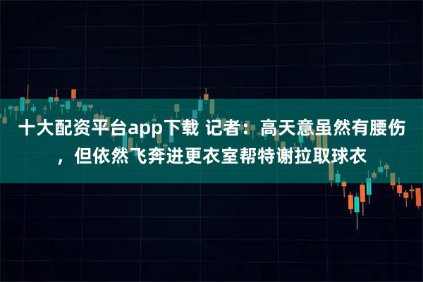 十大配资平台app下载 记者：高天意虽然有腰伤，但依然飞奔进更衣室帮特谢拉取球衣