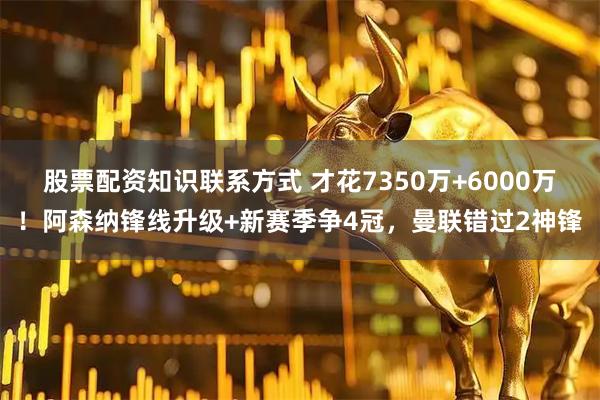 股票配资知识联系方式 才花7350万+6000万！阿森纳锋线升级+新赛季争4冠，曼联错过2神锋