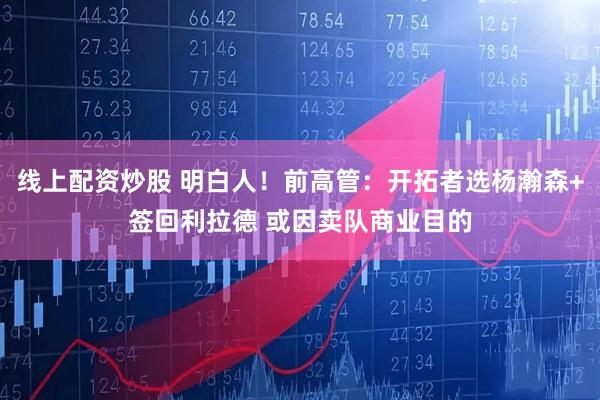 线上配资炒股 明白人！前高管：开拓者选杨瀚森+签回利拉德 或因卖队商业目的