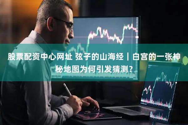 股票配资中心网址 弦子的山海经｜白宫的一张神秘地图为何引发猜测？