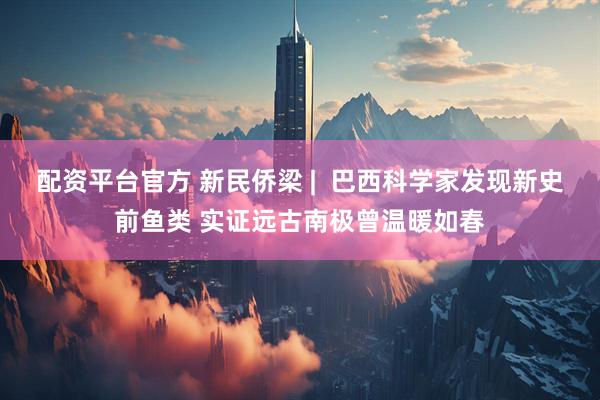 配资平台官方 新民侨梁 |  巴西科学家发现新史前鱼类 实证远古南极曾温暖如春