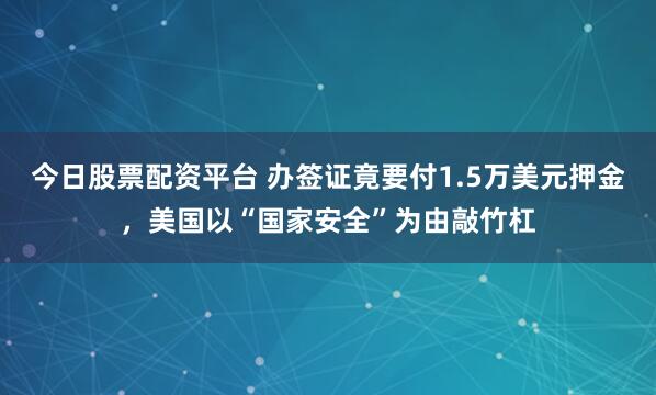 今日股票配资平台 办签证竟要付1.5万美元押金，美国以“国家安全”为由敲竹杠