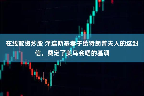 在线配资炒股 泽连斯基妻子给特朗普夫人的这封信，奠定了美乌会晤的基调