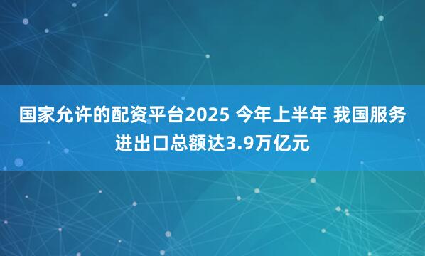 国家允许的配资平台2025 今年上半年 我国服务进出口总额达3.9万亿元