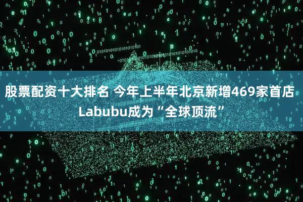 股票配资十大排名 今年上半年北京新增469家首店 Labubu成为“全球顶流”