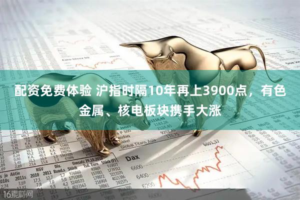 配资免费体验 沪指时隔10年再上3900点，有色金属、核电板块携手大涨