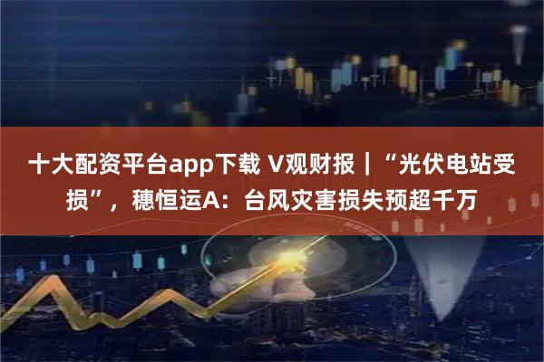 十大配资平台app下载 V观财报｜“光伏电站受损”，穗恒运A：台风灾害损失预超千万