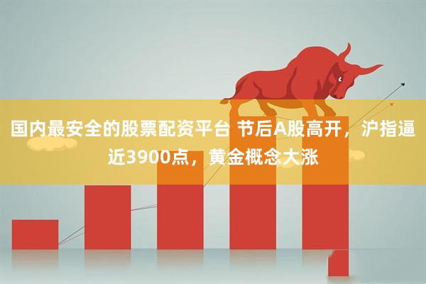 国内最安全的股票配资平台 节后A股高开，沪指逼近3900点，黄金概念大涨