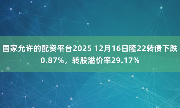 国家允许的配资平台2025 12月16日隆22转债下跌0.87%，转股溢价率29.17%