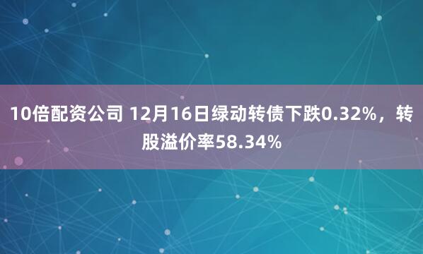 10倍配资公司 12月16日绿动转债下跌0.32%，转股溢价率58.34%