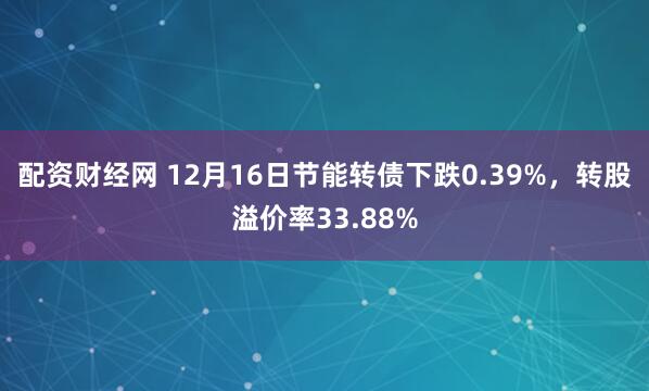 配资财经网 12月16日节能转债下跌0.39%，转股溢价率33.88%