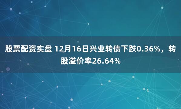 股票配资实盘 12月16日兴业转债下跌0.36%，转股溢价率26.64%